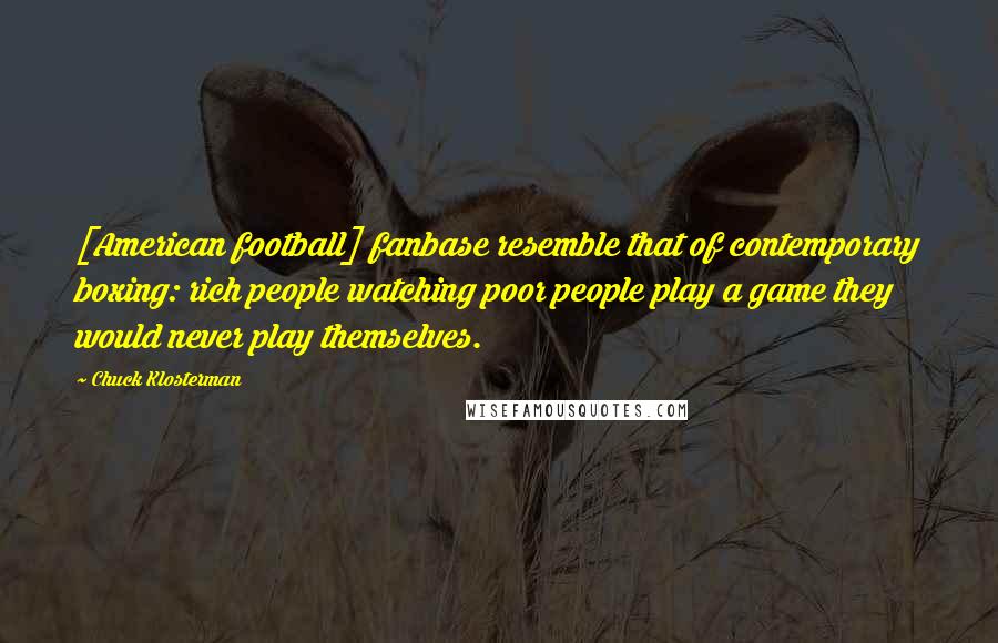 Chuck Klosterman Quotes: [American football] fanbase resemble that of contemporary boxing: rich people watching poor people play a game they would never play themselves.