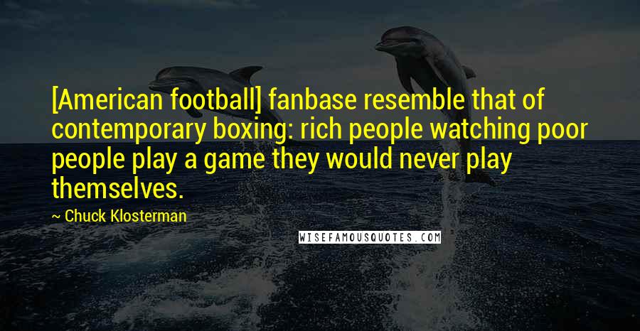 Chuck Klosterman Quotes: [American football] fanbase resemble that of contemporary boxing: rich people watching poor people play a game they would never play themselves.