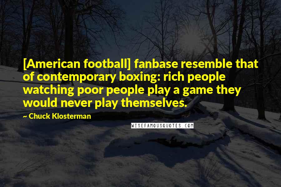 Chuck Klosterman Quotes: [American football] fanbase resemble that of contemporary boxing: rich people watching poor people play a game they would never play themselves.