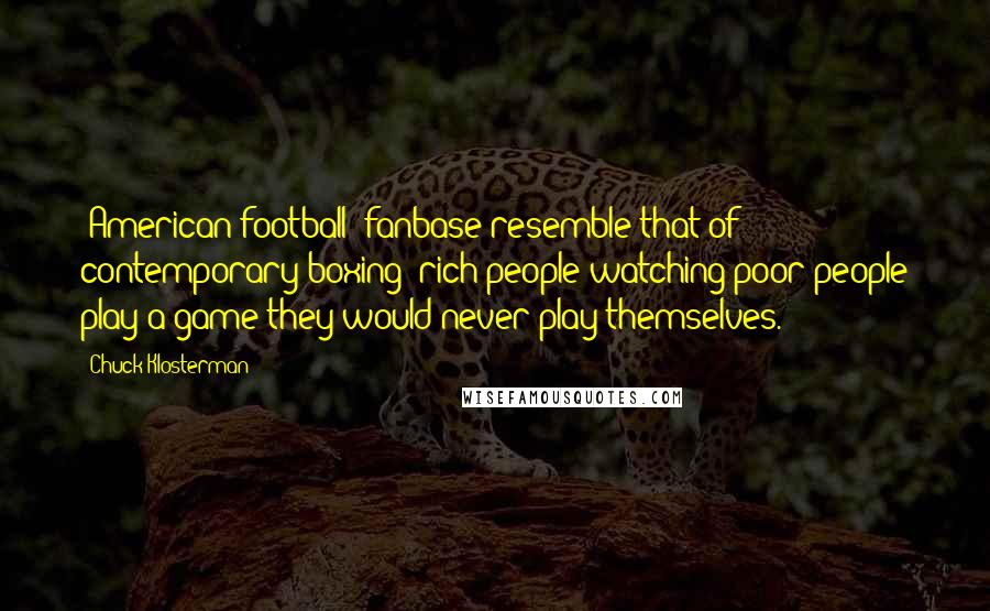 Chuck Klosterman Quotes: [American football] fanbase resemble that of contemporary boxing: rich people watching poor people play a game they would never play themselves.