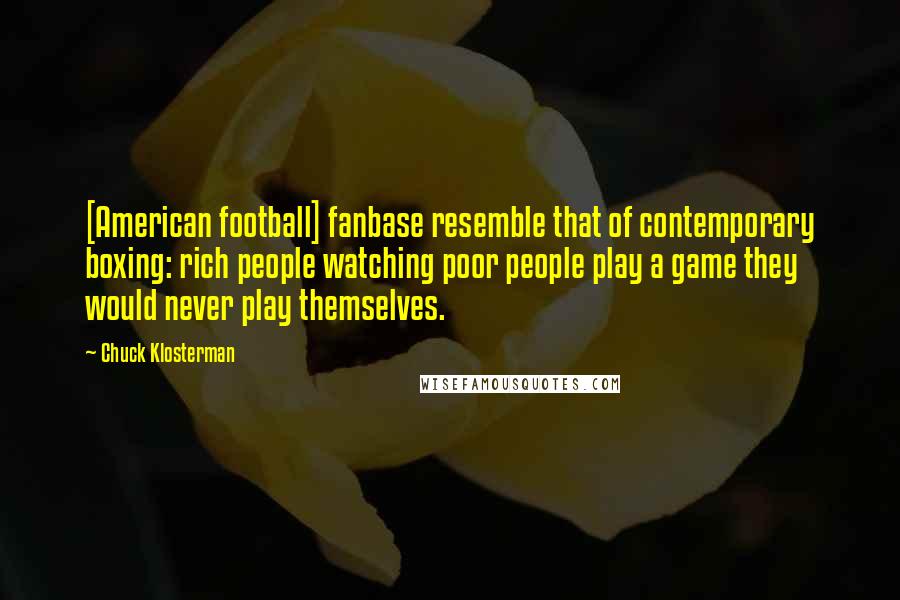 Chuck Klosterman Quotes: [American football] fanbase resemble that of contemporary boxing: rich people watching poor people play a game they would never play themselves.