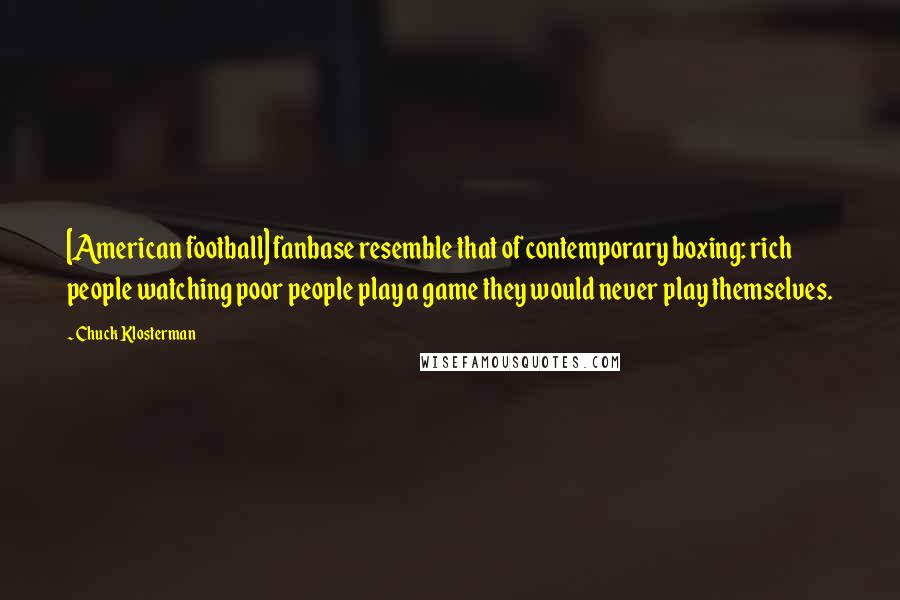 Chuck Klosterman Quotes: [American football] fanbase resemble that of contemporary boxing: rich people watching poor people play a game they would never play themselves.