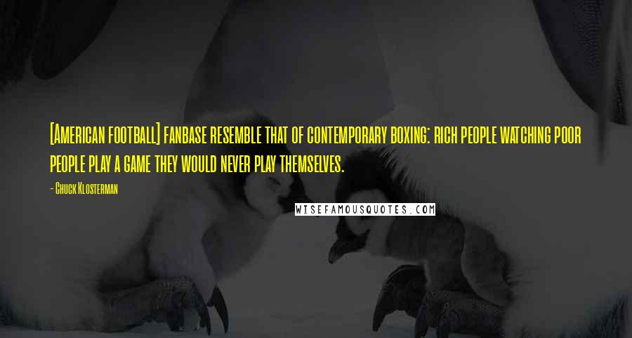 Chuck Klosterman Quotes: [American football] fanbase resemble that of contemporary boxing: rich people watching poor people play a game they would never play themselves.