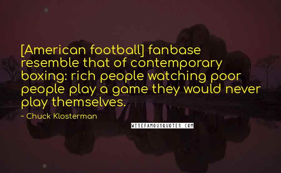 Chuck Klosterman Quotes: [American football] fanbase resemble that of contemporary boxing: rich people watching poor people play a game they would never play themselves.