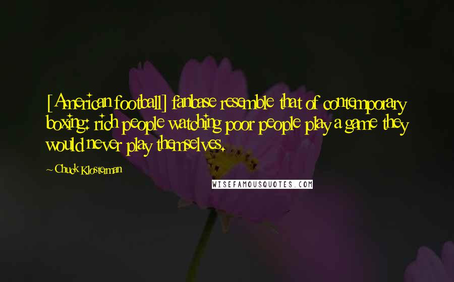 Chuck Klosterman Quotes: [American football] fanbase resemble that of contemporary boxing: rich people watching poor people play a game they would never play themselves.