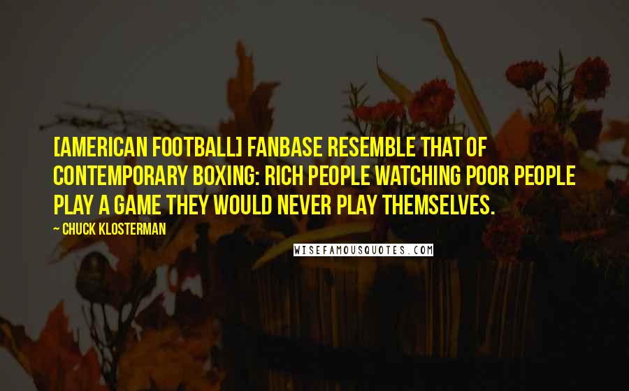 Chuck Klosterman Quotes: [American football] fanbase resemble that of contemporary boxing: rich people watching poor people play a game they would never play themselves.