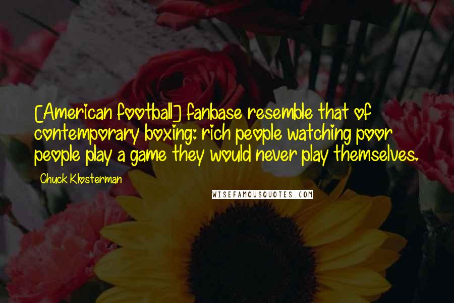 Chuck Klosterman Quotes: [American football] fanbase resemble that of contemporary boxing: rich people watching poor people play a game they would never play themselves.