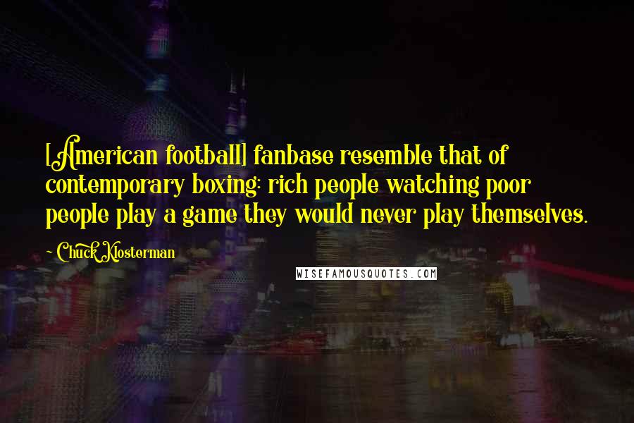 Chuck Klosterman Quotes: [American football] fanbase resemble that of contemporary boxing: rich people watching poor people play a game they would never play themselves.