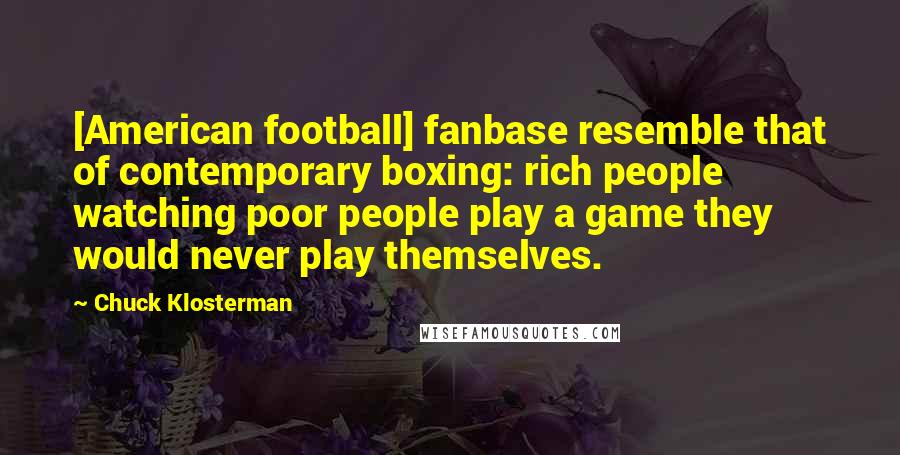 Chuck Klosterman Quotes: [American football] fanbase resemble that of contemporary boxing: rich people watching poor people play a game they would never play themselves.