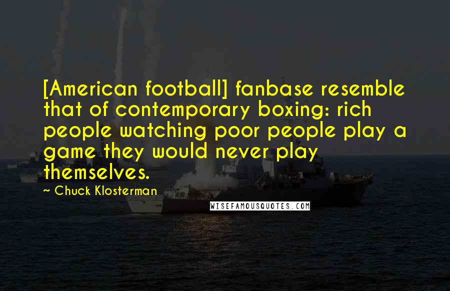 Chuck Klosterman Quotes: [American football] fanbase resemble that of contemporary boxing: rich people watching poor people play a game they would never play themselves.
