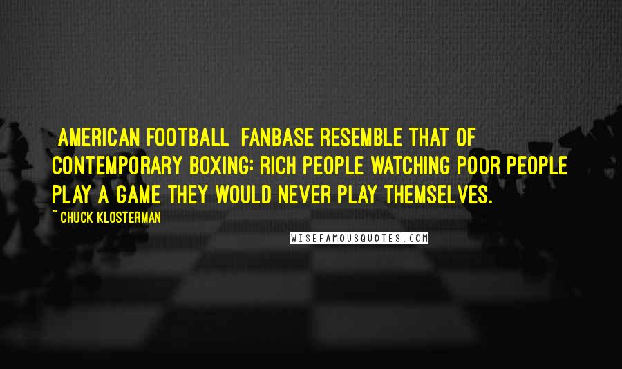 Chuck Klosterman Quotes: [American football] fanbase resemble that of contemporary boxing: rich people watching poor people play a game they would never play themselves.