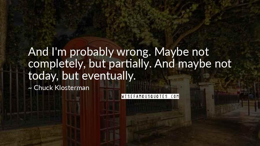 Chuck Klosterman Quotes: And I'm probably wrong. Maybe not completely, but partially. And maybe not today, but eventually.