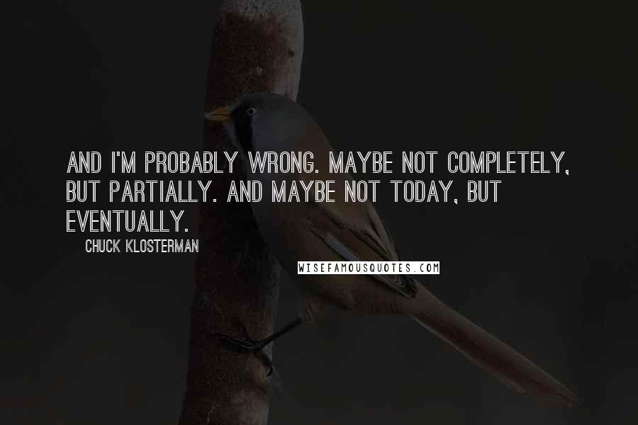 Chuck Klosterman Quotes: And I'm probably wrong. Maybe not completely, but partially. And maybe not today, but eventually.