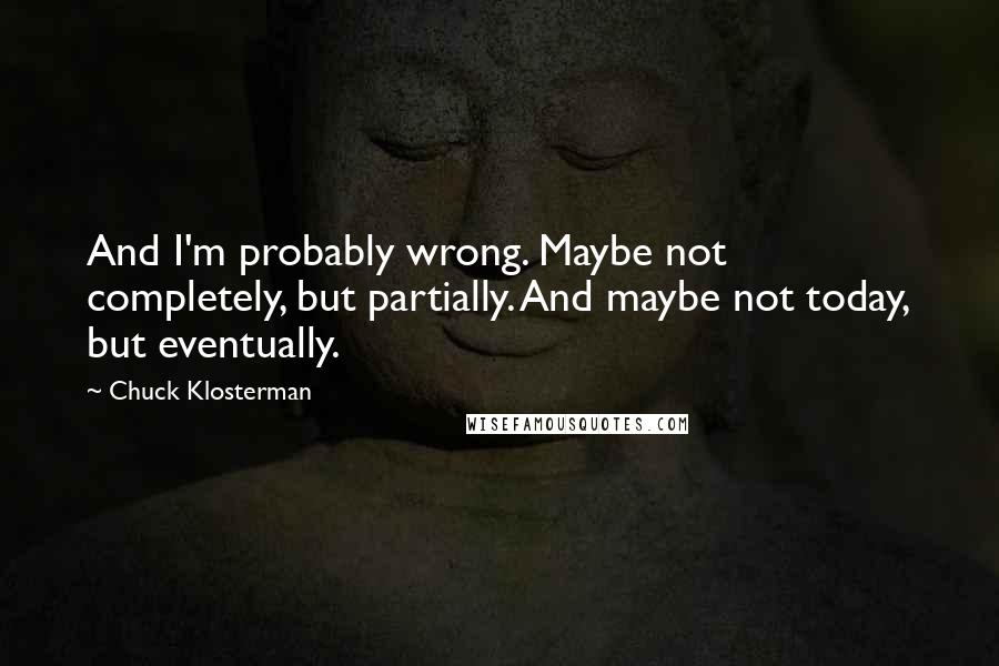 Chuck Klosterman Quotes: And I'm probably wrong. Maybe not completely, but partially. And maybe not today, but eventually.