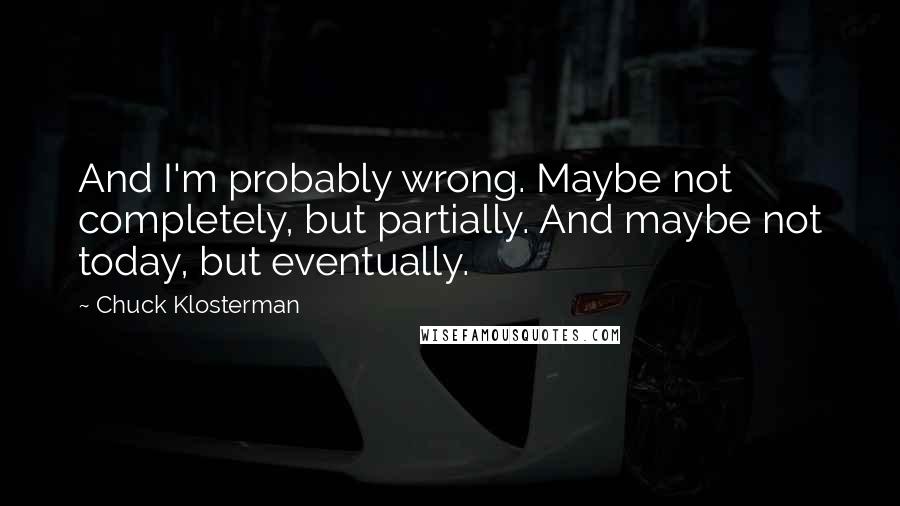 Chuck Klosterman Quotes: And I'm probably wrong. Maybe not completely, but partially. And maybe not today, but eventually.