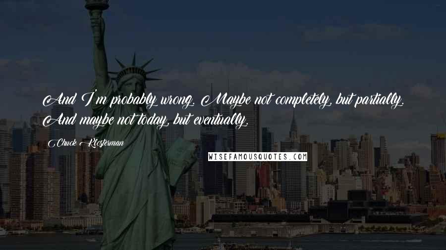 Chuck Klosterman Quotes: And I'm probably wrong. Maybe not completely, but partially. And maybe not today, but eventually.