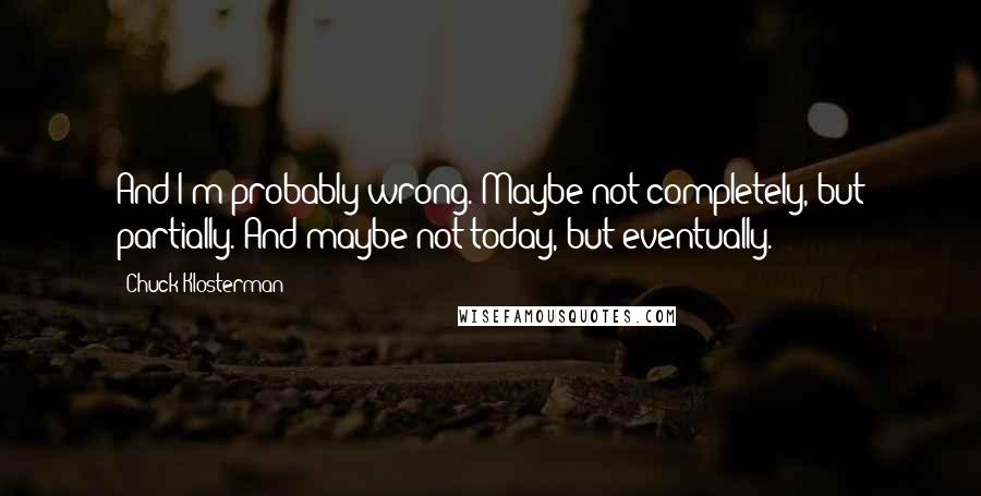 Chuck Klosterman Quotes: And I'm probably wrong. Maybe not completely, but partially. And maybe not today, but eventually.