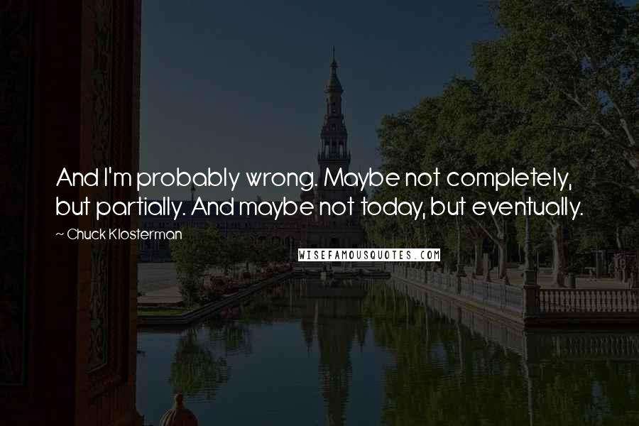 Chuck Klosterman Quotes: And I'm probably wrong. Maybe not completely, but partially. And maybe not today, but eventually.