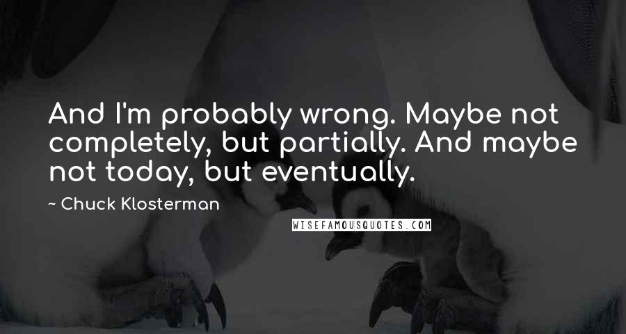 Chuck Klosterman Quotes: And I'm probably wrong. Maybe not completely, but partially. And maybe not today, but eventually.