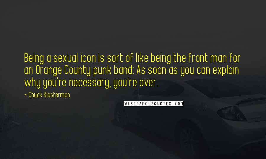 Chuck Klosterman Quotes: Being a sexual icon is sort of like being the front man for an Orange County punk band: As soon as you can explain why you're necessary, you're over.