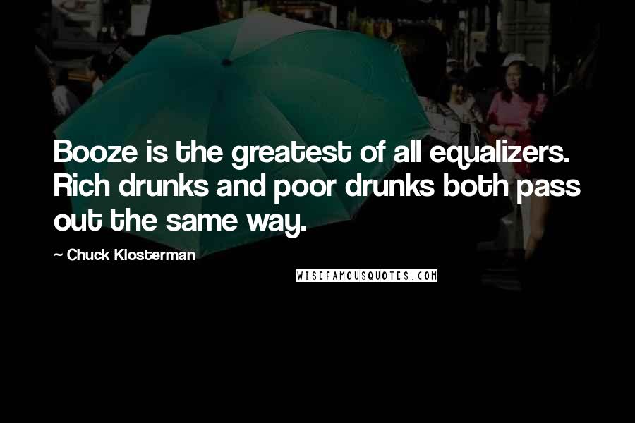 Chuck Klosterman Quotes: Booze is the greatest of all equalizers. Rich drunks and poor drunks both pass out the same way.