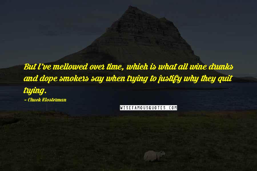 Chuck Klosterman Quotes: But I've mellowed over time, which is what all wine drunks and dope smokers say when trying to justify why they quit trying.