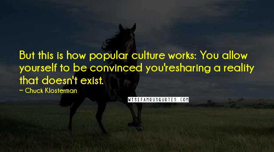Chuck Klosterman Quotes: But this is how popular culture works: You allow yourself to be convinced you'resharing a reality that doesn't exist.