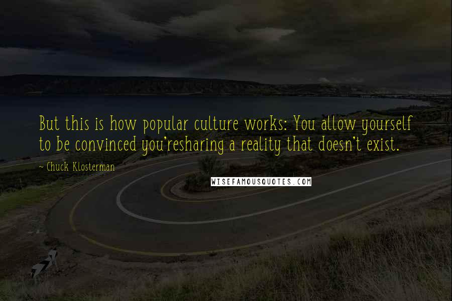 Chuck Klosterman Quotes: But this is how popular culture works: You allow yourself to be convinced you'resharing a reality that doesn't exist.