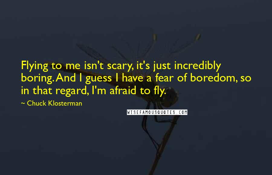 Chuck Klosterman Quotes: Flying to me isn't scary, it's just incredibly boring. And I guess I have a fear of boredom, so in that regard, I'm afraid to fly.