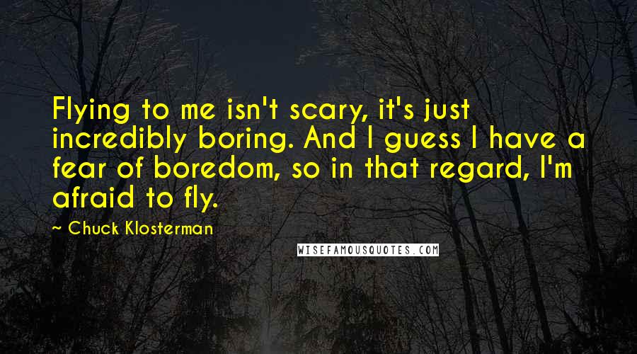 Chuck Klosterman Quotes: Flying to me isn't scary, it's just incredibly boring. And I guess I have a fear of boredom, so in that regard, I'm afraid to fly.