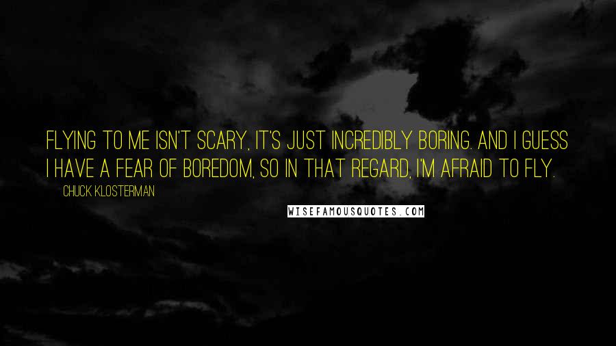 Chuck Klosterman Quotes: Flying to me isn't scary, it's just incredibly boring. And I guess I have a fear of boredom, so in that regard, I'm afraid to fly.