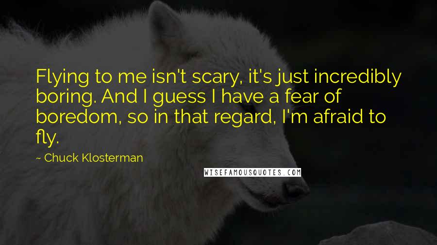 Chuck Klosterman Quotes: Flying to me isn't scary, it's just incredibly boring. And I guess I have a fear of boredom, so in that regard, I'm afraid to fly.