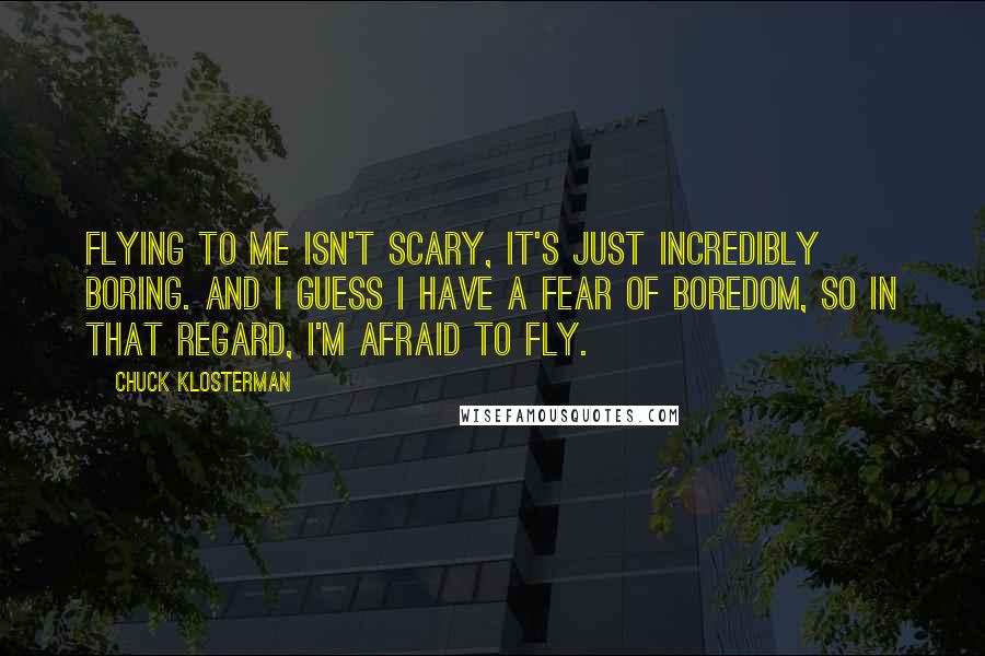 Chuck Klosterman Quotes: Flying to me isn't scary, it's just incredibly boring. And I guess I have a fear of boredom, so in that regard, I'm afraid to fly.