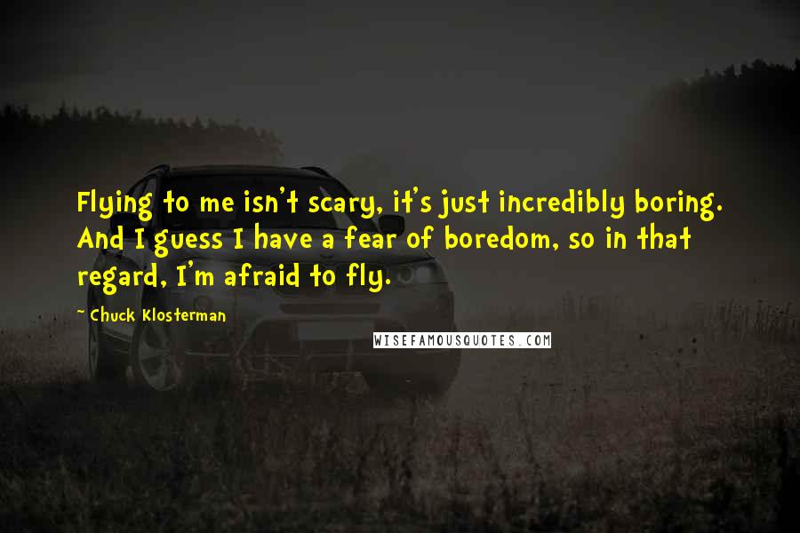 Chuck Klosterman Quotes: Flying to me isn't scary, it's just incredibly boring. And I guess I have a fear of boredom, so in that regard, I'm afraid to fly.