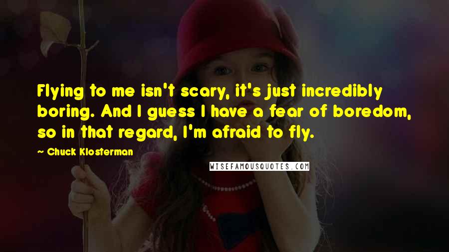 Chuck Klosterman Quotes: Flying to me isn't scary, it's just incredibly boring. And I guess I have a fear of boredom, so in that regard, I'm afraid to fly.