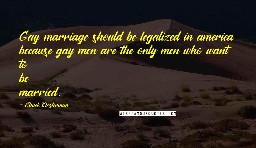 Chuck Klosterman Quotes: Gay marriage should be legalized in america because gay men are the only men who want to be married.