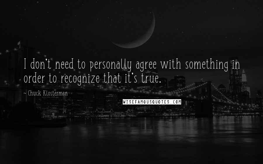 Chuck Klosterman Quotes: I don't need to personally agree with something in order to recognize that it's true.