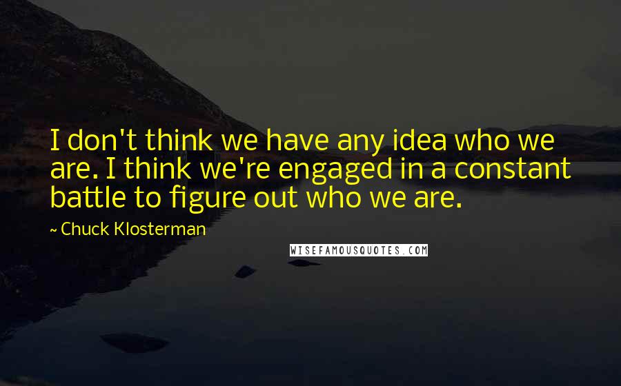 Chuck Klosterman Quotes: I don't think we have any idea who we are. I think we're engaged in a constant battle to figure out who we are.