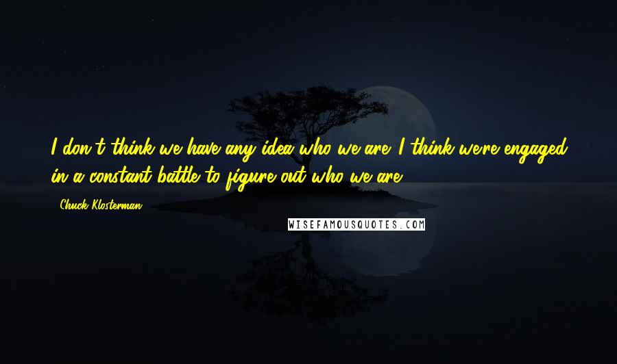 Chuck Klosterman Quotes: I don't think we have any idea who we are. I think we're engaged in a constant battle to figure out who we are.