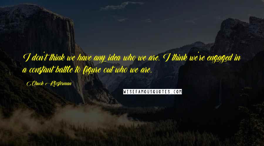 Chuck Klosterman Quotes: I don't think we have any idea who we are. I think we're engaged in a constant battle to figure out who we are.