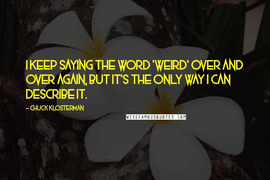 Chuck Klosterman Quotes: I keep saying the word 'weird' over and over again, but it's the only way I can describe it.