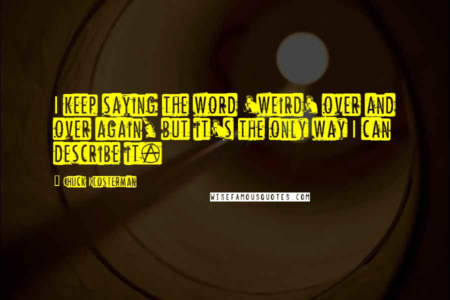 Chuck Klosterman Quotes: I keep saying the word 'weird' over and over again, but it's the only way I can describe it.