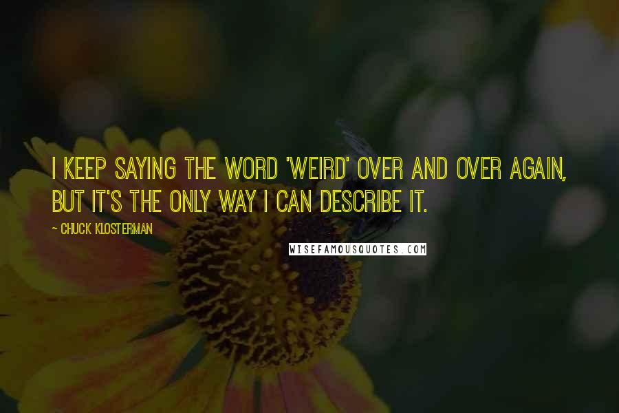 Chuck Klosterman Quotes: I keep saying the word 'weird' over and over again, but it's the only way I can describe it.