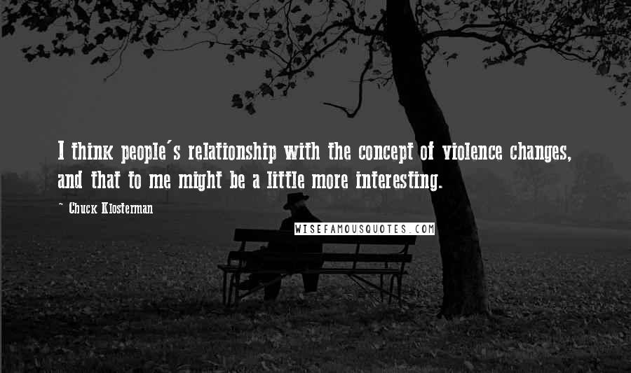 Chuck Klosterman Quotes: I think people's relationship with the concept of violence changes, and that to me might be a little more interesting.