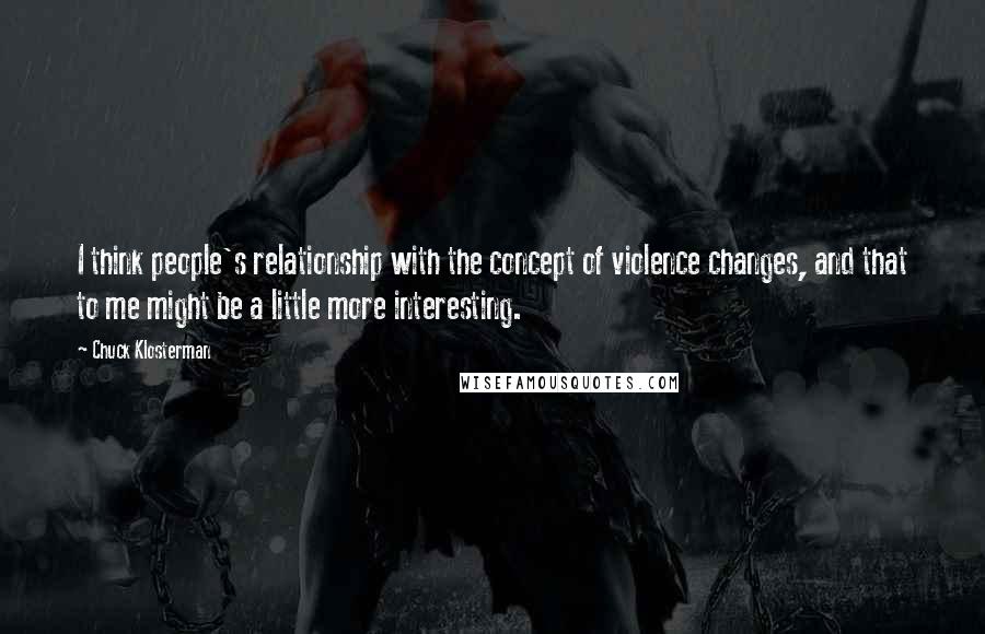 Chuck Klosterman Quotes: I think people's relationship with the concept of violence changes, and that to me might be a little more interesting.