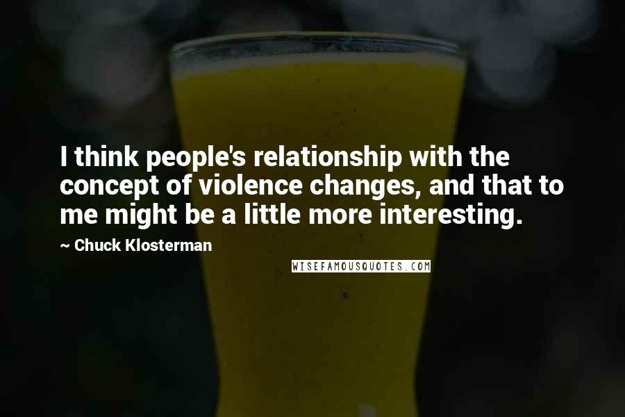 Chuck Klosterman Quotes: I think people's relationship with the concept of violence changes, and that to me might be a little more interesting.