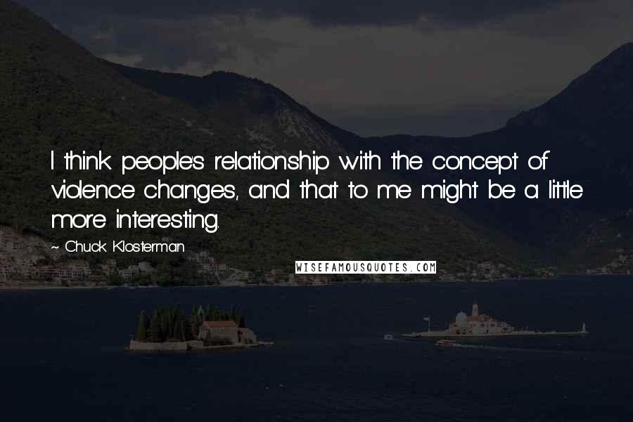 Chuck Klosterman Quotes: I think people's relationship with the concept of violence changes, and that to me might be a little more interesting.