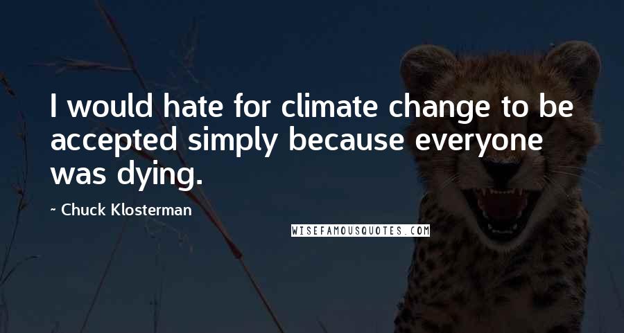 Chuck Klosterman Quotes: I would hate for climate change to be accepted simply because everyone was dying.