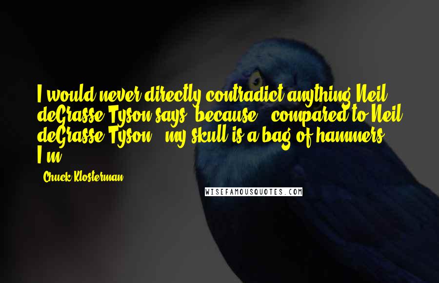 Chuck Klosterman Quotes: I would never directly contradict anything Neil deGrasse Tyson says, because - compared to Neil deGrasse Tyson - my skull is a bag of hammers. I'm