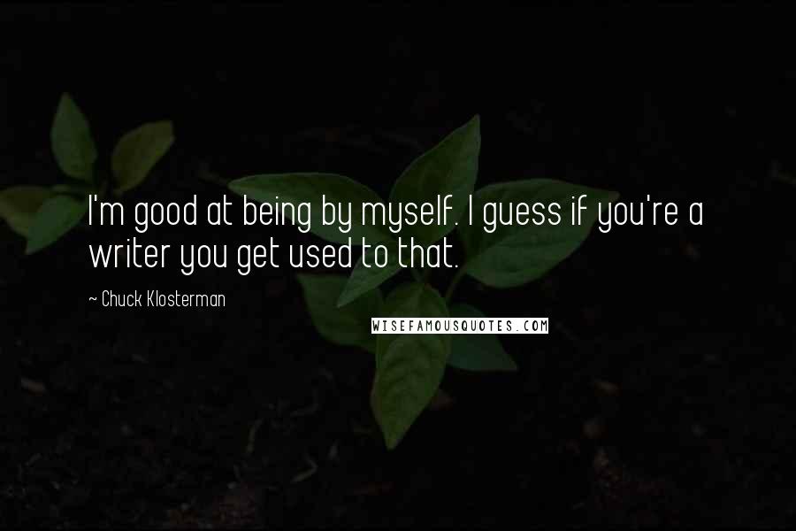 Chuck Klosterman Quotes: I'm good at being by myself. I guess if you're a writer you get used to that.